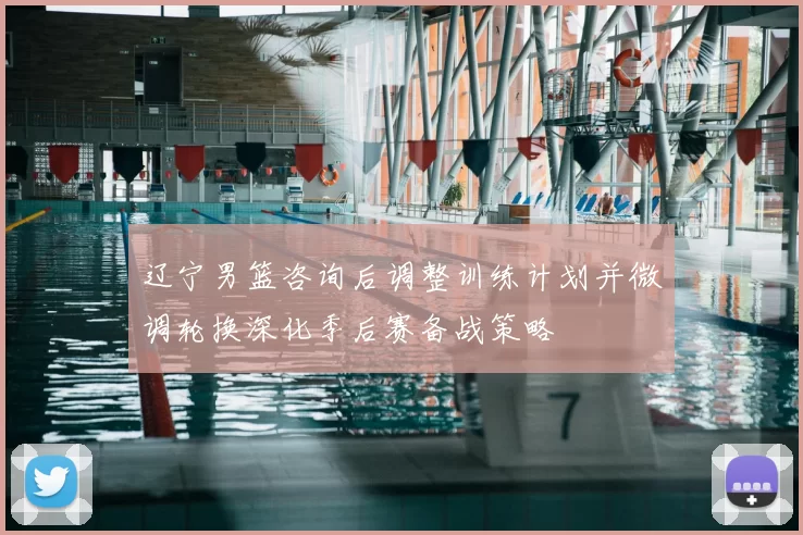 辽宁男篮咨询后调整训练计划并微调轮换深化季后赛备战策略