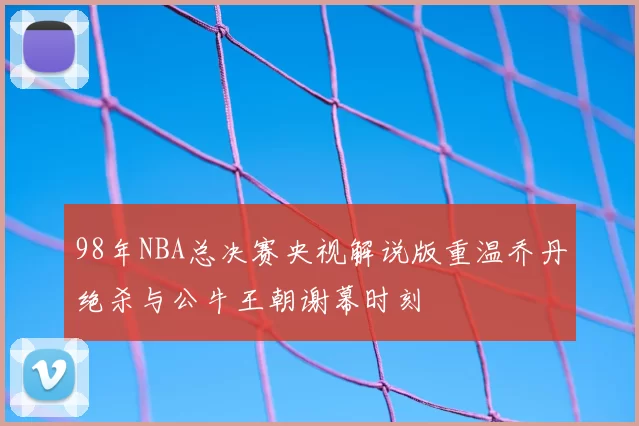 98年NBA总决赛央视解说版重温乔丹绝杀与公牛王朝谢幕时刻