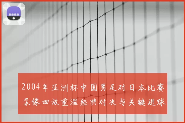 2004年亚洲杯中国男足对日本比赛录像回放重温经典对决与关键进球
