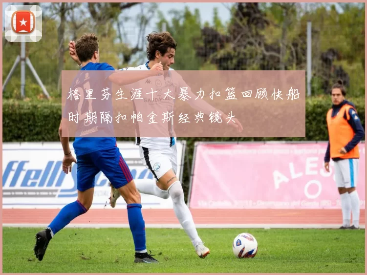 格里芬生涯十大暴力扣篮回顾快船时期隔扣帕金斯经典镜头