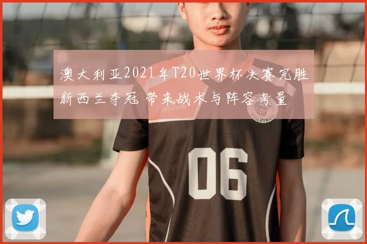 澳大利亚2021年T20世界杯决赛完胜新西兰夺冠 带来战术与阵容考量