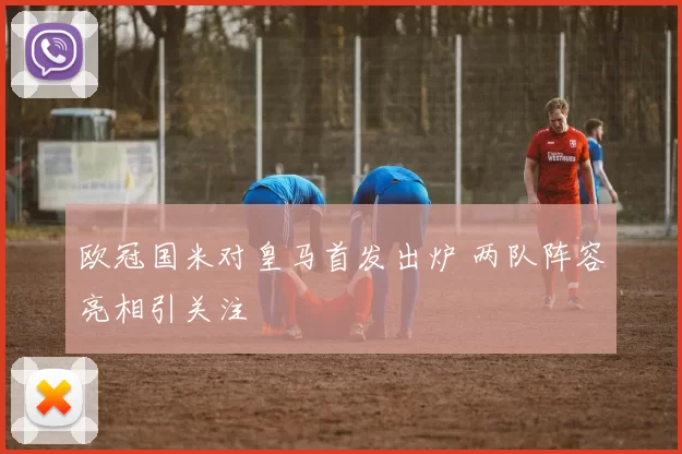 欧冠国米对皇马首发出炉 两队阵容亮相引关注