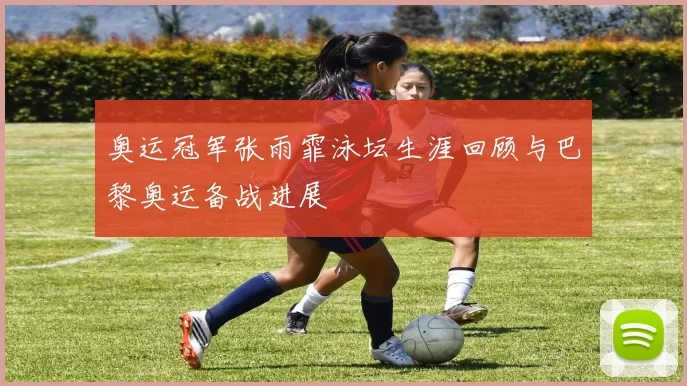 奥运冠军张雨霏泳坛生涯回顾与巴黎奥运备战进展