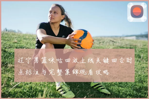 辽宁男篮咪咕回放上线关键回合时点标注与完整集锦观看攻略