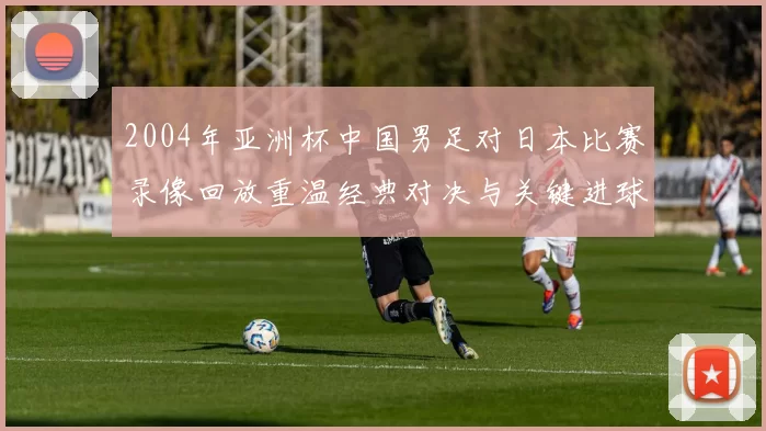 2004年亚洲杯中国男足对日本比赛录像回放重温经典对决与关键进球