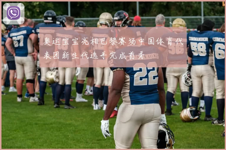 奥运宝宝亮相巴黎赛场中国体育代表团新生代选手完成首秀