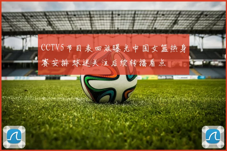CCTV5节目表回放曝光中国女篮热身赛安排 球迷关注后续转播看点