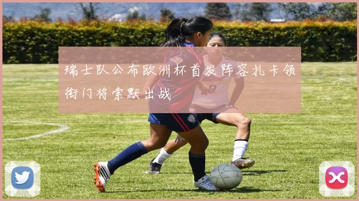 瑞士队公布欧洲杯首发阵容扎卡领衔门将索默出战