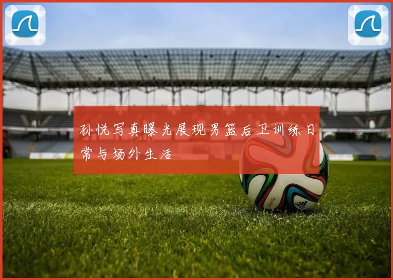 孙悦写真曝光展现男篮后卫训练日常与场外生活