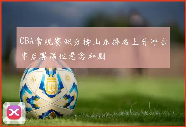 CBA常规赛积分榜山东排名上升冲击季后赛席位悬念加剧