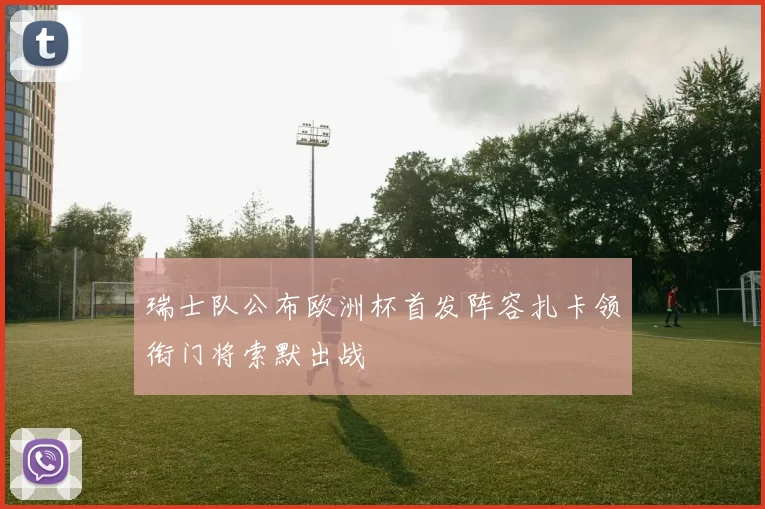 瑞士队公布欧洲杯首发阵容扎卡领衔门将索默出战