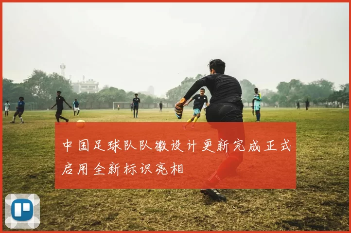 中国足球队队徽设计更新完成正式启用全新标识亮相