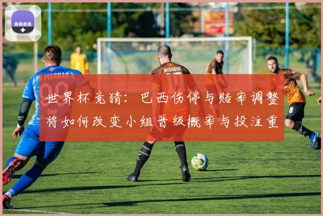世界杯竞猜：巴西伤停与赔率调整将如何改变小组晋级概率与投注重点