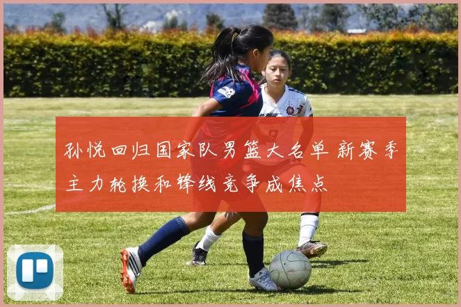 孙悦回归国家队男篮大名单 新赛季主力轮换和锋线竞争成焦点