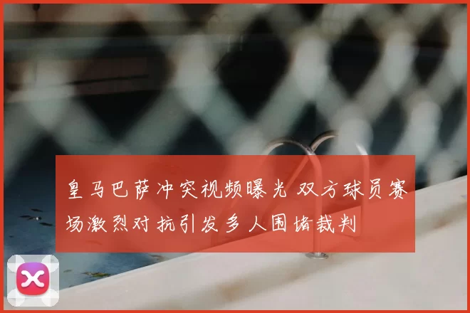 皇马巴萨冲突视频曝光 双方球员赛场激烈对抗引发多人围堵裁判
