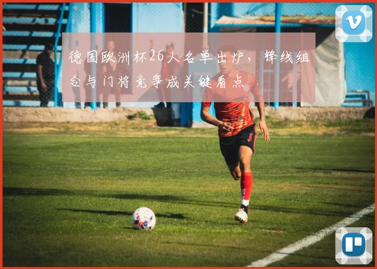 德国欧洲杯26人名单出炉，锋线组合与门将竞争成关键看点