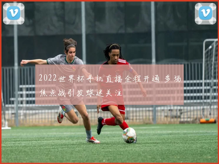 2022世界杯手机直播全程开通 多场焦点战引发球迷关注