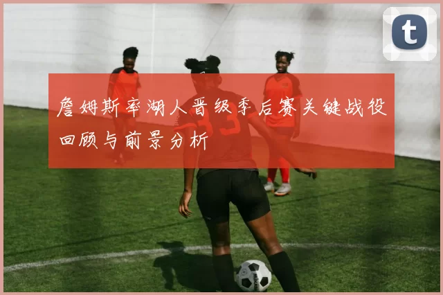 詹姆斯率湖人晋级季后赛关键战役回顾与前景分析