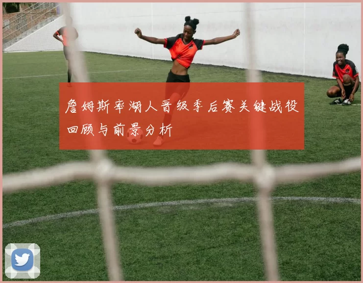 詹姆斯率湖人晋级季后赛关键战役回顾与前景分析