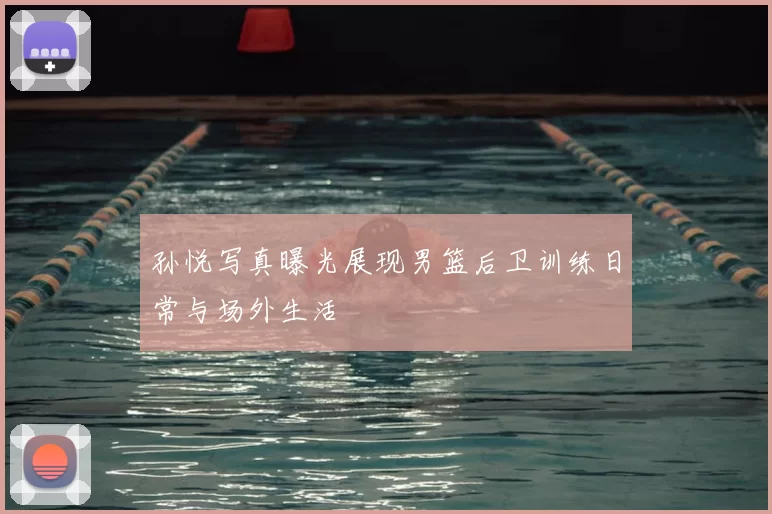 孙悦写真曝光展现男篮后卫训练日常与场外生活