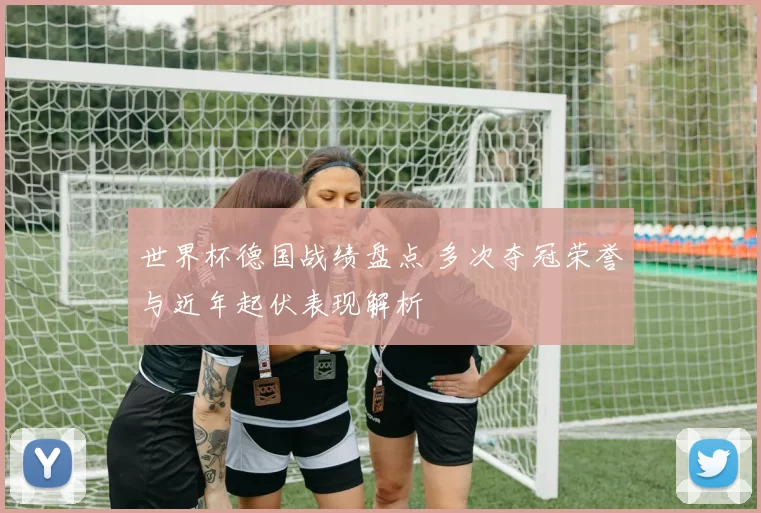 世界杯德国战绩盘点 多次夺冠荣誉与近年起伏表现解析