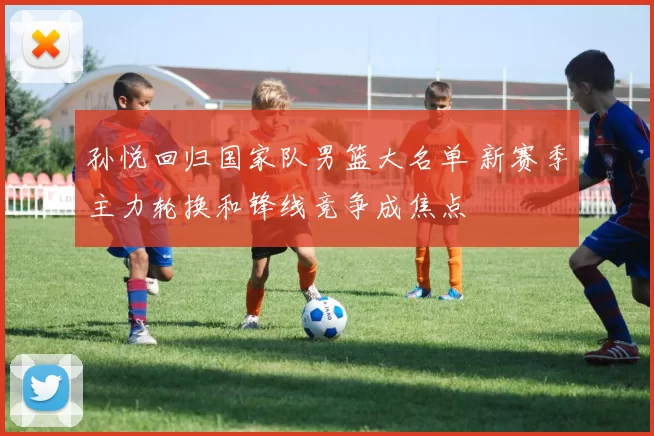 孙悦回归国家队男篮大名单 新赛季主力轮换和锋线竞争成焦点