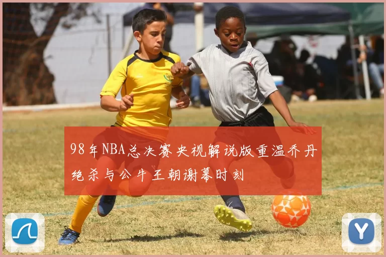 98年NBA总决赛央视解说版重温乔丹绝杀与公牛王朝谢幕时刻