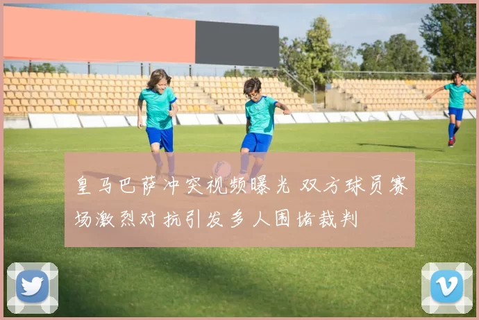 皇马巴萨冲突视频曝光 双方球员赛场激烈对抗引发多人围堵裁判