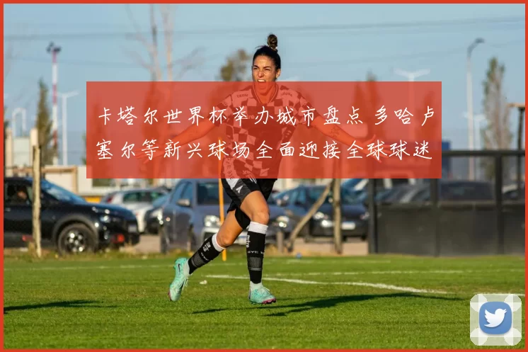 卡塔尔世界杯举办城市盘点 多哈卢塞尔等新兴球场全面迎接全球球迷