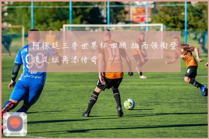 阿根廷三夺世界杯回顾 梅西领衔登顶足坛再添传奇