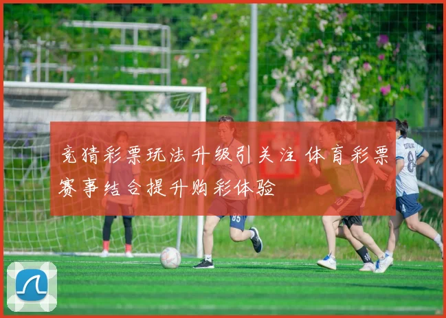 竞猜彩票玩法升级引关注 体育彩票赛事结合提升购彩体验