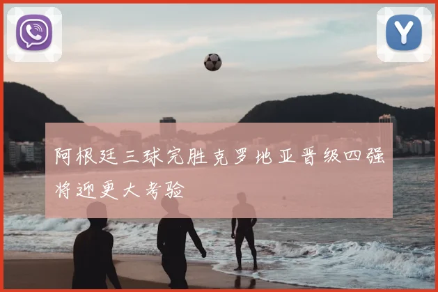 阿根廷三球完胜克罗地亚晋级四强将迎更大考验
