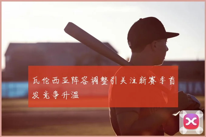 瓦伦西亚阵容调整引关注新赛季首发竞争升温
