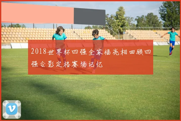 2018世界杯四强全家福亮相回顾四强合影定格赛场记忆