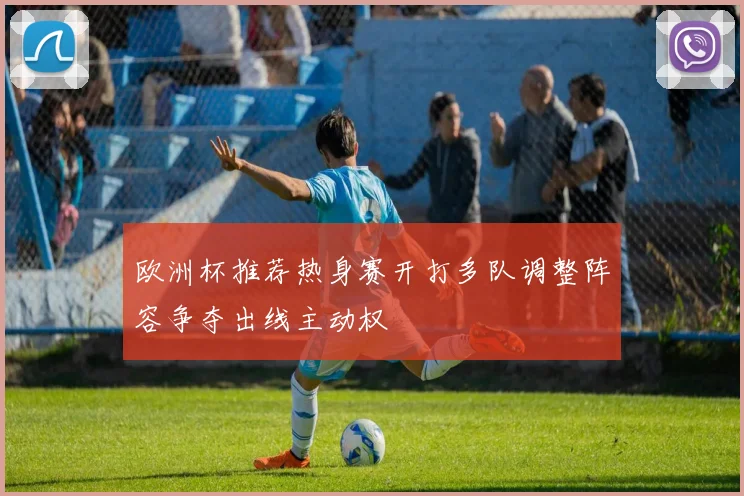 欧洲杯推荐热身赛开打多队调整阵容争夺出线主动权