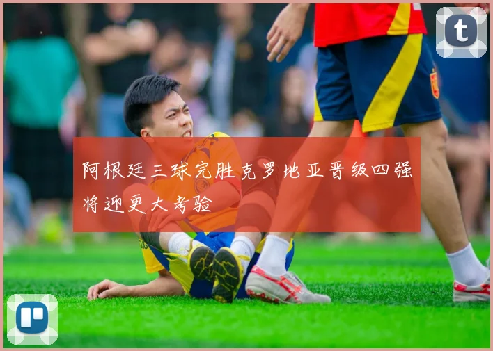 阿根廷三球完胜克罗地亚晋级四强将迎更大考验