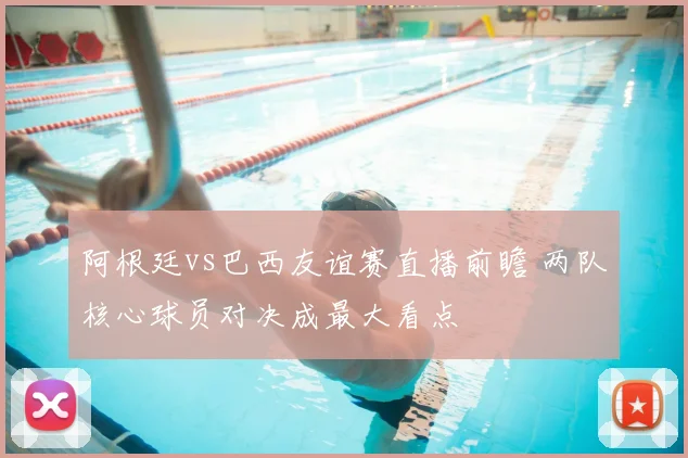 阿根廷vs巴西友谊赛直播前瞻 两队核心球员对决成最大看点