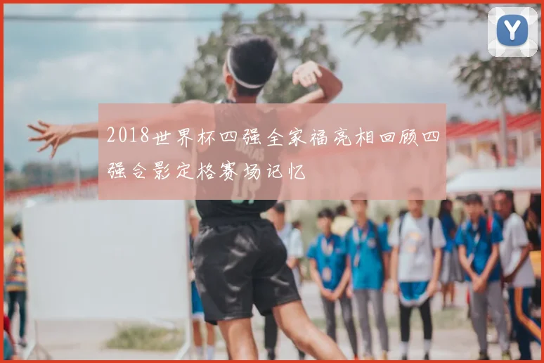 2018世界杯四强全家福亮相回顾四强合影定格赛场记忆