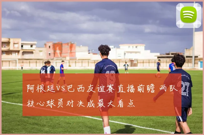 阿根廷vs巴西友谊赛直播前瞻 两队核心球员对决成最大看点