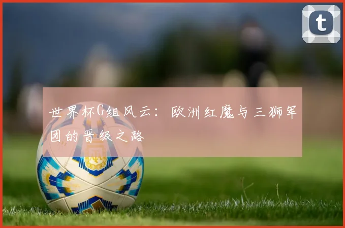 世界杯G组风云：欧洲红魔与三狮军团的晋级之路