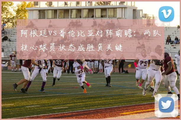 阿根廷vs哥伦比亚对阵前瞻：两队核心球员状态成胜负关键