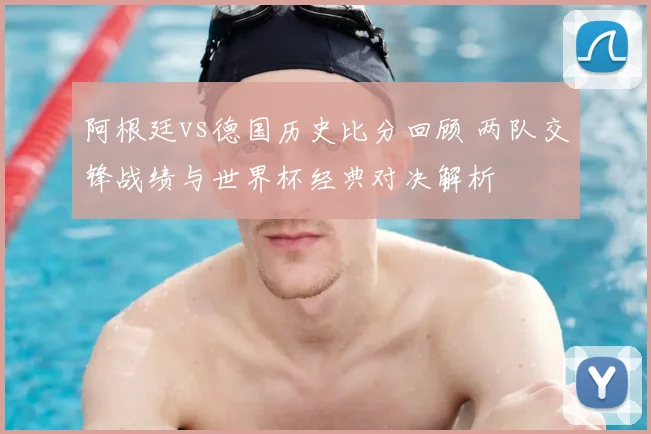 阿根廷vs德国历史比分回顾 两队交锋战绩与世界杯经典对决解析