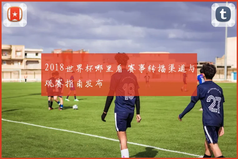 2018世界杯哪里看 赛事转播渠道与观赛指南发布